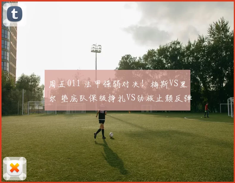 周五011 法甲强弱对决！梅斯VS里尔 垫底队保级挣扎VS劲旅止颓反弹_防守_本赛季_中场