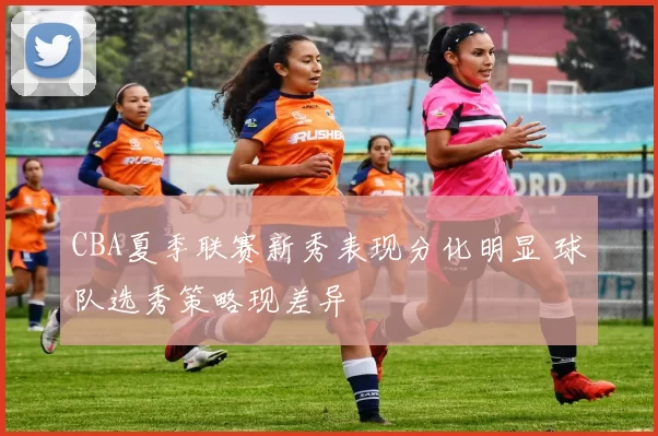 CBA夏季联赛新秀表现分化明显 球队选秀策略现差异