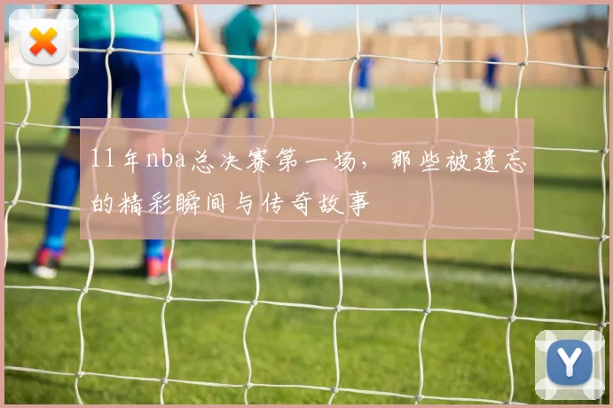 11年nba总决赛第一场，那些被遗忘的精彩瞬间与传奇故事