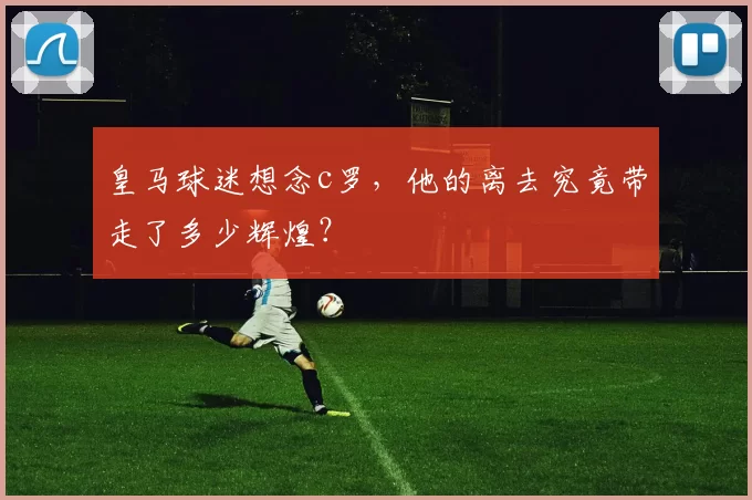 皇马球迷想念c罗，他的离去究竟带走了多少辉煌？