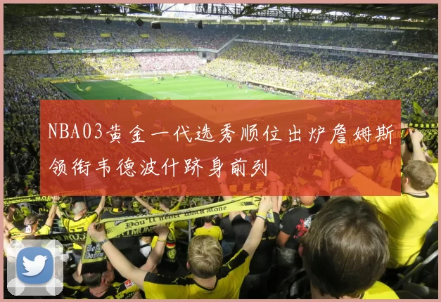 NBA03黄金一代选秀顺位出炉詹姆斯领衔韦德波什跻身前列