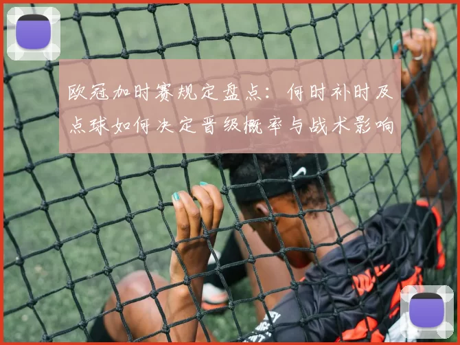欧冠加时赛规定盘点:何时补时及点球如何决定晋级概率与战术影响