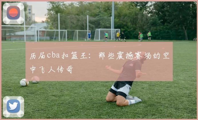 历届cba扣篮王：那些震撼赛场的空中飞人传奇