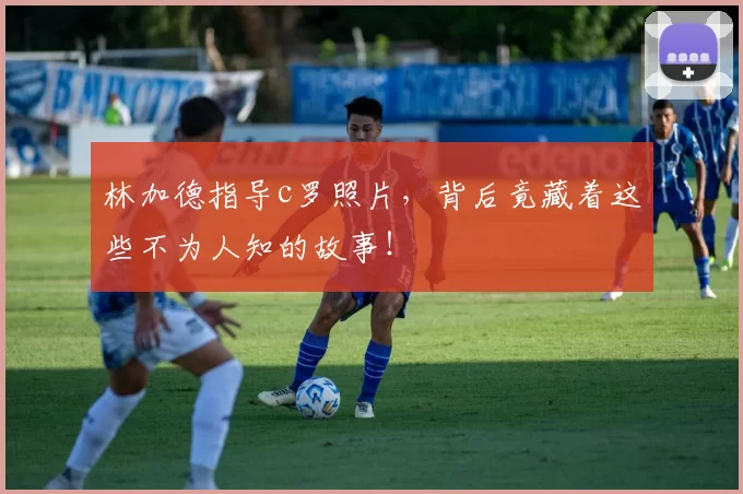 林加德指导c罗照片，背后竟藏着这些不为人知的故事！