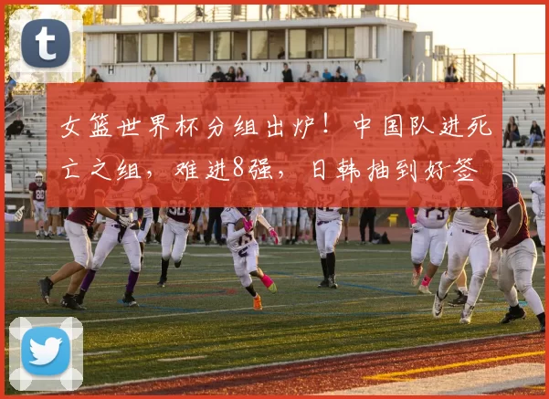 女篮世界杯分组出炉！中国队进死亡之组，难进8强，日韩抽到好签