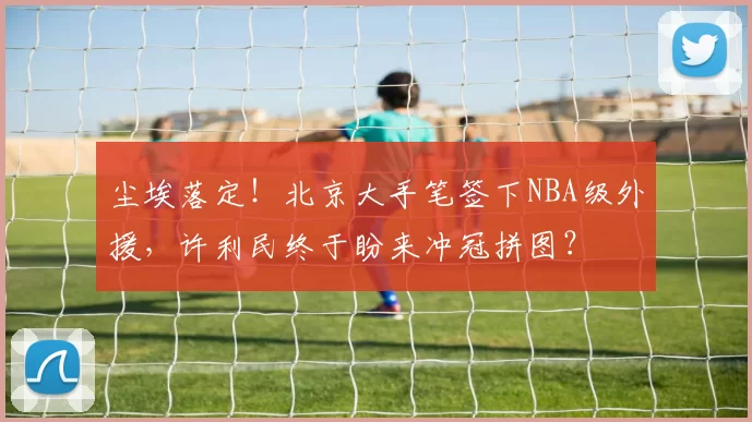 尘埃落定！北京大手笔签下NBA级外援，许利民终于盼来冲冠拼图？