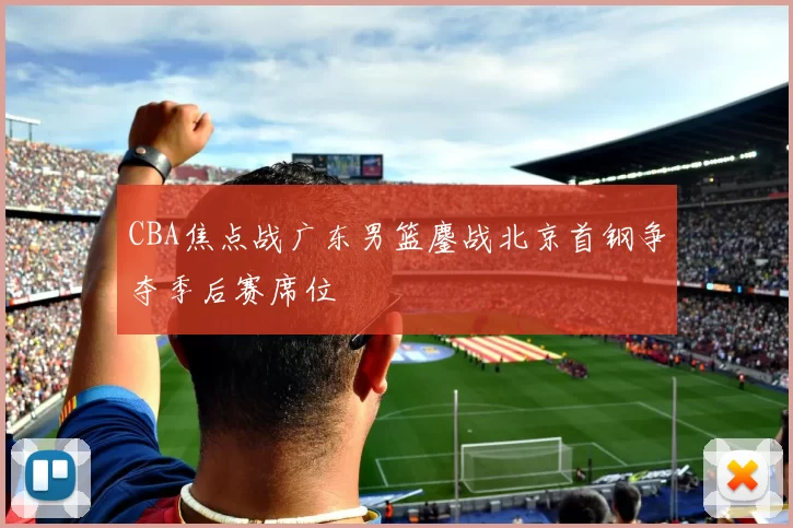 CBA焦点战广东男篮鏖战北京首钢争夺季后赛席位