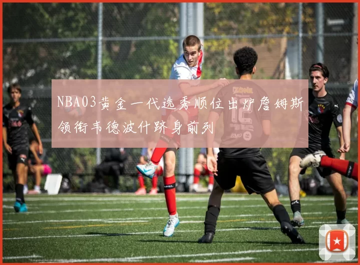 NBA03黄金一代选秀顺位出炉詹姆斯领衔韦德波什跻身前列