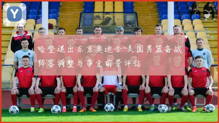 哈登退出东京奥运会 美国男篮备战阵容调整与争金前景评估