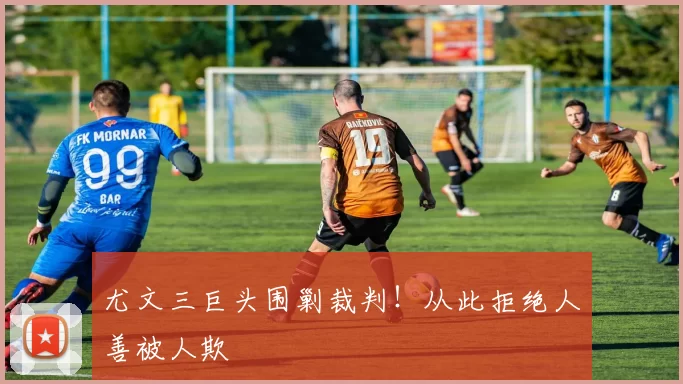 尤文三巨头围剿裁判！从此拒绝人善被人欺