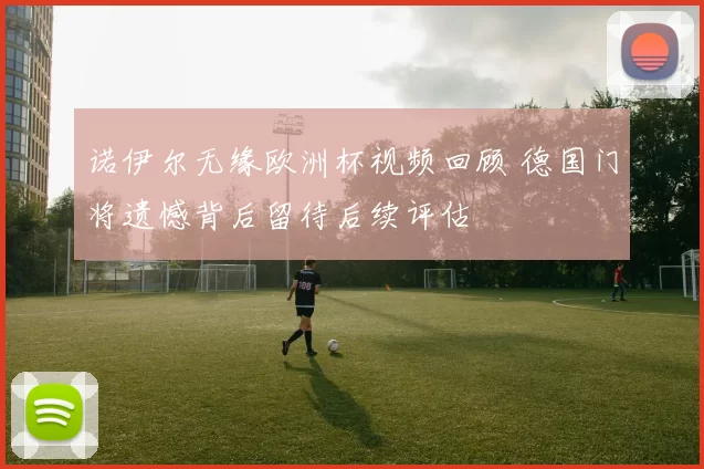 诺伊尔无缘欧洲杯视频回顾 德国门将遗憾背后留待后续评估