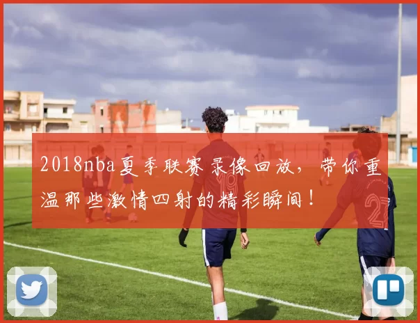2018nba夏季联赛录像回放，带你重温那些激情四射的精彩瞬间！