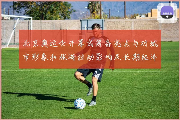 北京奥运会开幕式筹备亮点与对城市形象和旅游拉动影响及长期经济带动