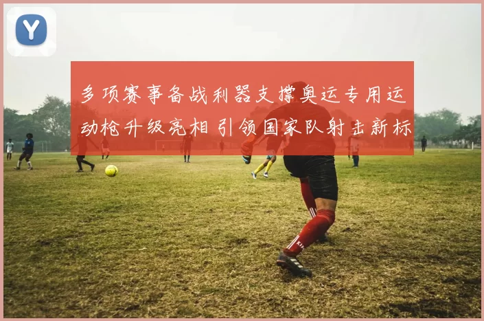 多项赛事备战利器支撑奥运专用运动枪升级亮相 引领国家队射击新标杆