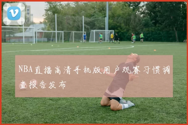 NBA直播高清手机版用户观赛习惯调查报告发布