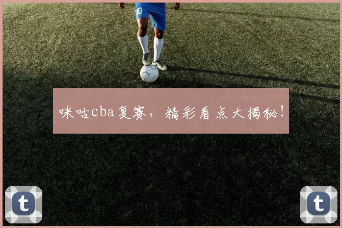 咪咕cba复赛，精彩看点大揭秘！