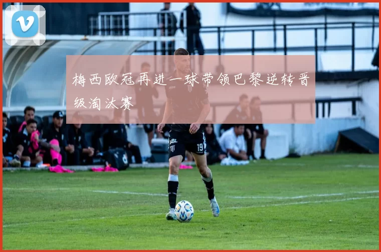 梅西欧冠再进一球带领巴黎逆转晋级淘汰赛