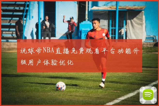 说球帝NBA直播免费观看平台功能升级用户体验优化