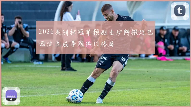 2026美洲杯冠军预测出炉阿根廷巴西法国成争冠热门格局