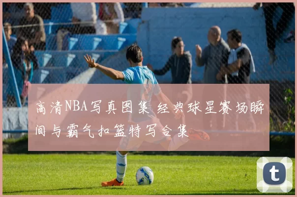 高清NBA写真图集 经典球星赛场瞬间与霸气扣篮特写合集