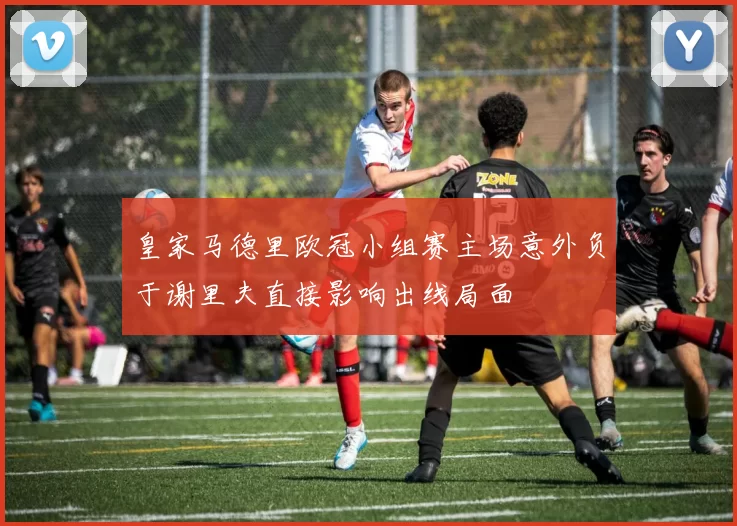 皇家马德里欧冠小组赛主场意外负于谢里夫直接影响出线局面