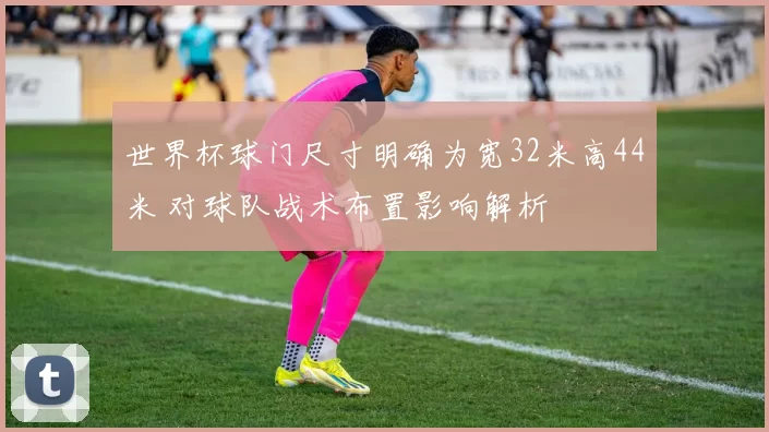 世界杯球门尺寸明确为宽32米高44米 对球队战术布置影响解析