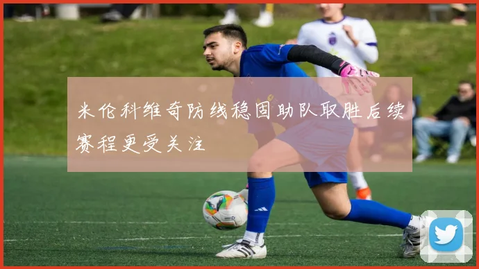 米伦科维奇防线稳固助队取胜后续赛程更受关注