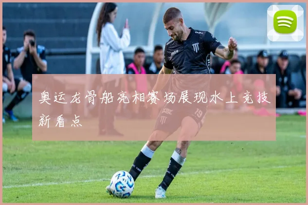 奥运龙骨船亮相赛场展现水上竞技新看点