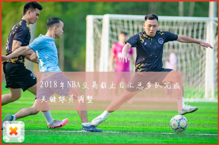 2018年NBA交易截止日汇总多队完成关键球员调整