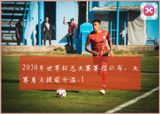 2030年世界杯总决赛赛程公布,决赛看点提前升温_1